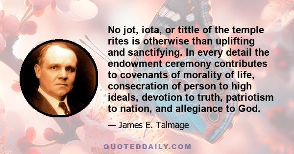 No jot, iota, or tittle of the temple rites is otherwise than uplifting and sanctifying. In every detail the endowment ceremony contributes to covenants of morality of life, consecration of person to high ideals,