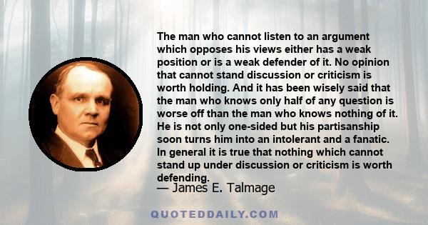 The man who cannot listen to an argument which opposes his views either has a weak position or is a weak defender of it. No opinion that cannot stand discussion or criticism is worth holding. And it has been wisely said 