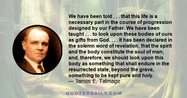 We have been told . . . that this life is a necessary part in the course of progression designed by our Father. We have been taught . . . to look upon these bodies of ours as gifts from God. . . . It has been declared