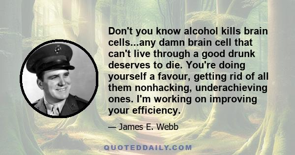 Don't you know alcohol kills brain cells...any damn brain cell that can't live through a good drunk deserves to die. You're doing yourself a favour, getting rid of all them nonhacking, underachieving ones. I'm working