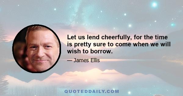 Let us lend cheerfully, for the time is pretty sure to come when we will wish to borrow.