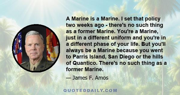 A Marine is a Marine. I set that policy two weeks ago - there's no such thing as a former Marine. You're a Marine, just in a different uniform and you're in a different phase of your life. But you'll always be a Marine