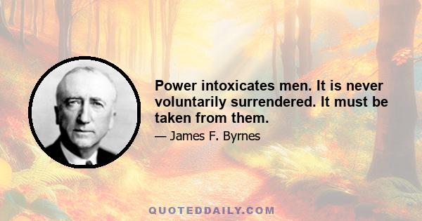 Power intoxicates men. It is never voluntarily surrendered. It must be taken from them.