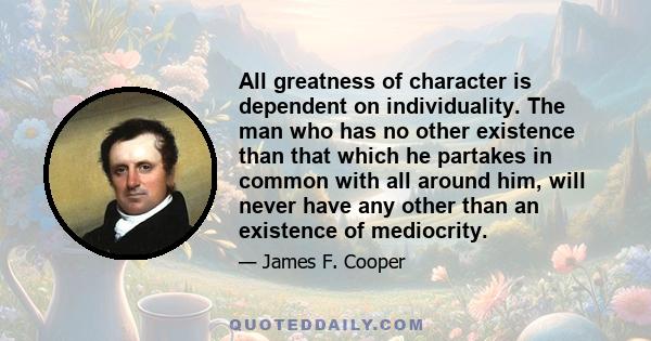 All greatness of character is dependent on individuality. The man who has no other existence than that which he partakes in common with all around him, will never have any other than an existence of mediocrity.