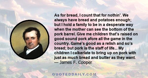 As for bread, I count that for nothin'. We always have bread and potatoes enough; but I hold a family to be in a desperate way when the mother can see the bottom of the pork barrel. Give me children that's raised on