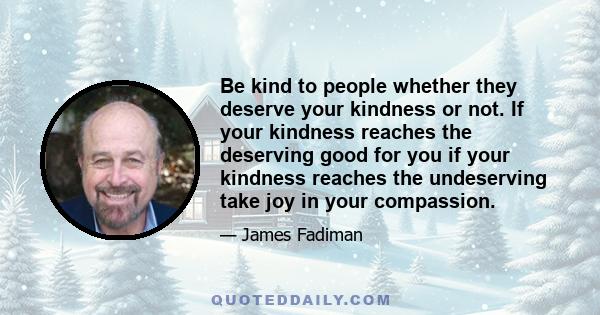 Be kind to people whether they deserve your kindness or not. If your kindness reaches the deserving good for you if your kindness reaches the undeserving take joy in your compassion.