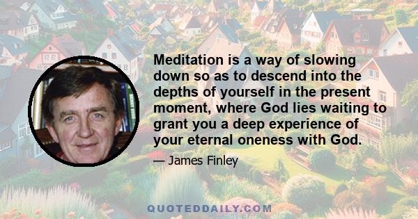 Meditation is a way of slowing down so as to descend into the depths of yourself in the present moment, where God lies waiting to grant you a deep experience of your eternal oneness with God.