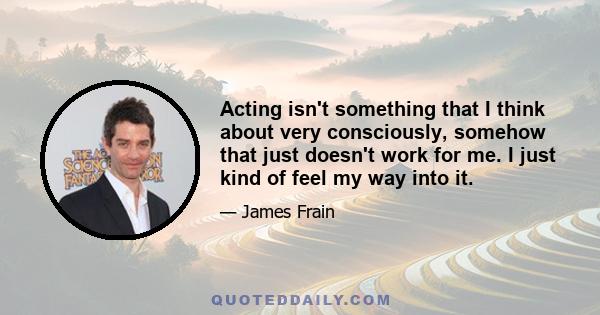 Acting isn't something that I think about very consciously, somehow that just doesn't work for me. I just kind of feel my way into it.