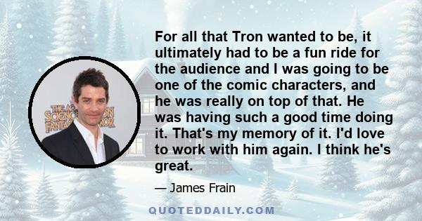 For all that Tron wanted to be, it ultimately had to be a fun ride for the audience and I was going to be one of the comic characters, and he was really on top of that. He was having such a good time doing it. That's my 