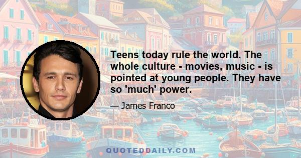 Teens today rule the world. The whole culture - movies, music - is pointed at young people. They have so 'much' power.