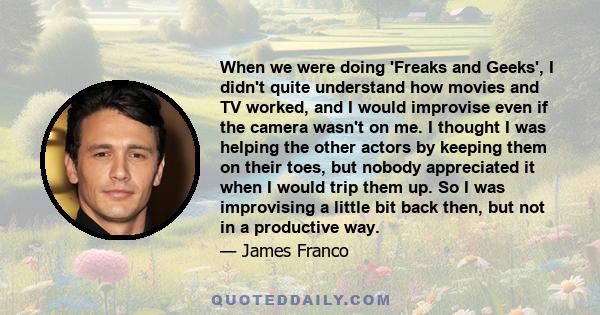 When we were doing 'Freaks and Geeks', I didn't quite understand how movies and TV worked, and I would improvise even if the camera wasn't on me. I thought I was helping the other actors by keeping them on their toes,