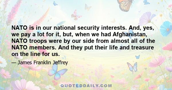 NATO is in our national security interests. And, yes, we pay a lot for it, but, when we had Afghanistan, NATO troops were by our side from almost all of the NATO members. And they put their life and treasure on the line 