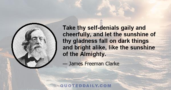 Take thy self-denials gaily and cheerfully, and let the sunshine of thy gladness fall on dark things and bright alike, like the sunshine of the Almighty.