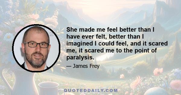 She made me feel better than I have ever felt, better than I imagined I could feel, and it scared me, it scared me to the point of paralysis.