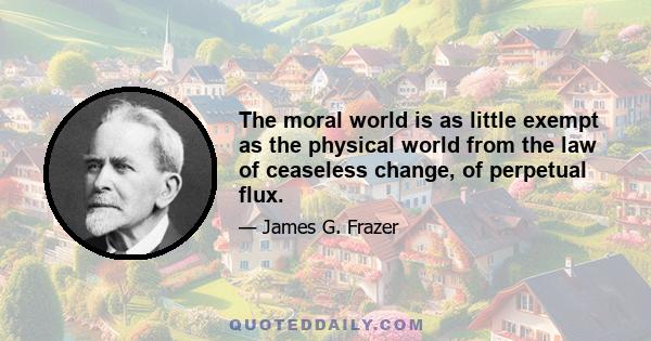 The moral world is as little exempt as the physical world from the law of ceaseless change, of perpetual flux.