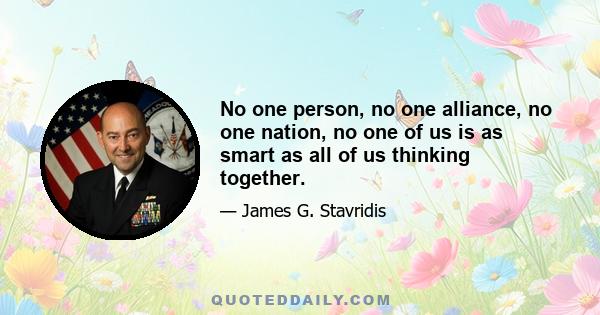 No one person, no one alliance, no one nation, no one of us is as smart as all of us thinking together.