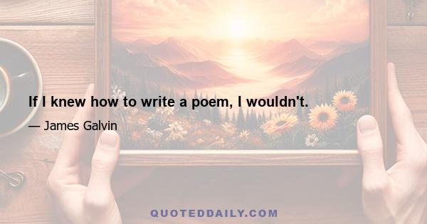 If I knew how to write a poem, I wouldn't.