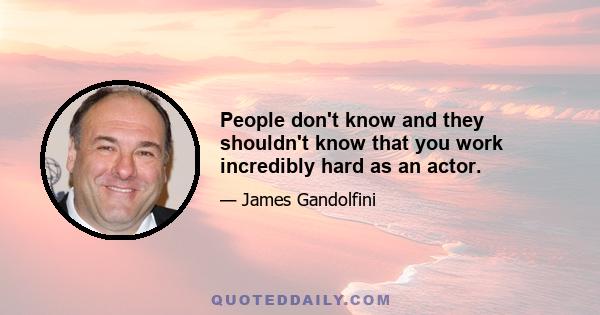 People don't know and they shouldn't know that you work incredibly hard as an actor.