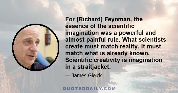 For [Richard] Feynman, the essence of the scientific imagination was a powerful and almost painful rule. What scientists create must match reality. It must match what is already known. Scientific creativity is