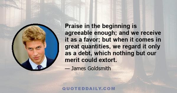 Praise in the beginning is agreeable enough; and we receive it as a favor; but when it comes in great quantities, we regard it only as a debt, which nothing but our merit could extort.