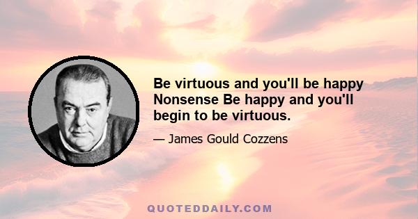 Be virtuous and you'll be happy Nonsense Be happy and you'll begin to be virtuous.