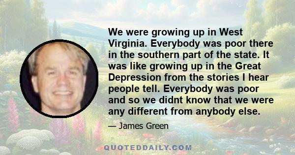 We were growing up in West Virginia. Everybody was poor there in the southern part of the state. It was like growing up in the Great Depression from the stories I hear people tell. Everybody was poor and so we didnt