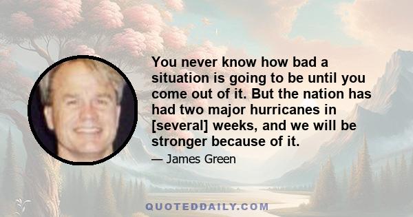 You never know how bad a situation is going to be until you come out of it. But the nation has had two major hurricanes in [several] weeks, and we will be stronger because of it.