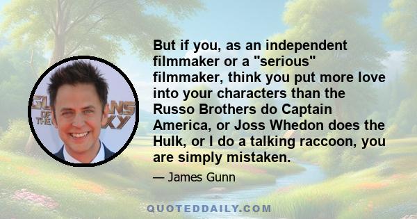 But if you, as an independent filmmaker or a serious filmmaker, think you put more love into your characters than the Russo Brothers do Captain America, or Joss Whedon does the Hulk, or I do a talking raccoon, you are