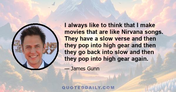 I always like to think that I make movies that are like Nirvana songs. They have a slow verse and then they pop into high gear and then they go back into slow and then they pop into high gear again.