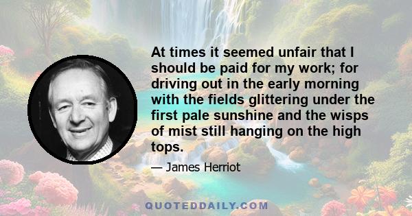 At times it seemed unfair that I should be paid for my work; for driving out in the early morning with the fields glittering under the first pale sunshine and the wisps of mist still hanging on the high tops.