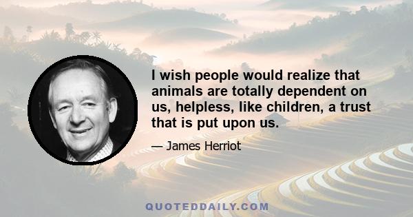 I wish people would realize that animals are totally dependent on us, helpless, like children, a trust that is put upon us.