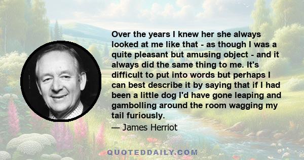 Over the years I knew her she always looked at me like that - as though I was a quite pleasant but amusing object - and it always did the same thing to me. It's difficult to put into words but perhaps I can best