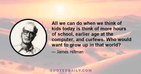 All we can do when we think of kids today is think of more hours of school, earlier age at the computer, and curfews. Who would want to grow up in that world?