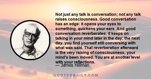 Not just any talk is conversation; not any talk raises consciousness. Good conversation has an edge: it opens your eyes to something, quickens your ears. And good conversation reverberates: it keeps on talking in your