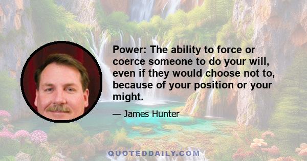 Power: The ability to force or coerce someone to do your will, even if they would choose not to, because of your position or your might.