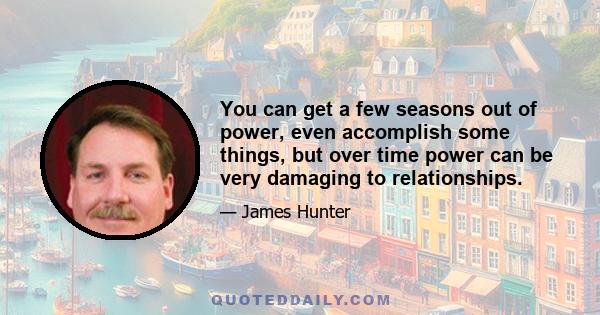 You can get a few seasons out of power, even accomplish some things, but over time power can be very damaging to relationships.