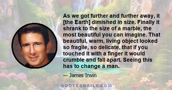 As we got further and further away, it [the Earth] dimished in size. Finally it shrank to the size of a marble, the most beautiful you can imagine. That beautiful, warm, living object looked so fragile, so delicate,