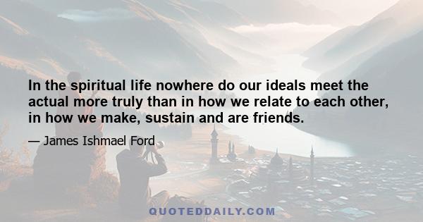 In the spiritual life nowhere do our ideals meet the actual more truly than in how we relate to each other, in how we make, sustain and are friends.