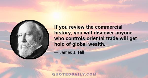 If you review the commercial history, you will discover anyone who controls oriental trade will get hold of global wealth.