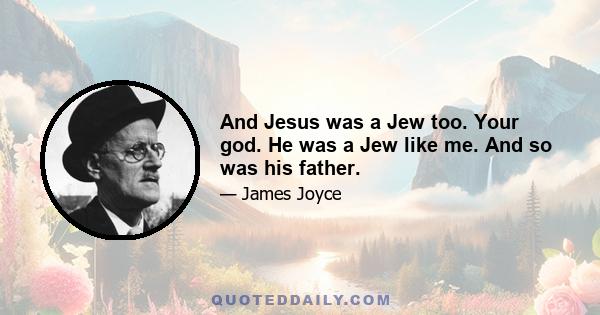 And Jesus was a Jew too. Your god. He was a Jew like me. And so was his father.