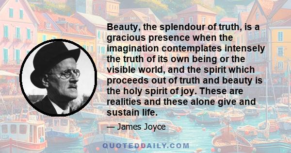 Beauty, the splendour of truth, is a gracious presence when the imagination contemplates intensely the truth of its own being or the visible world, and the spirit which proceeds out of truth and beauty is the holy