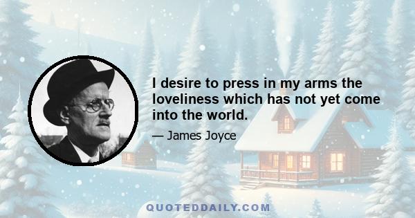 I desire to press in my arms the loveliness which has not yet come into the world.