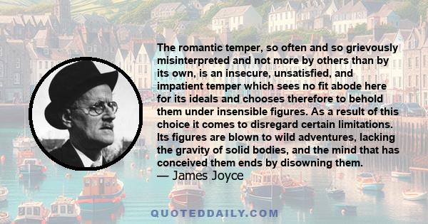 The romantic temper, so often and so grievously misinterpreted and not more by others than by its own, is an insecure, unsatisfied, and impatient temper which sees no fit abode here for its ideals and chooses therefore