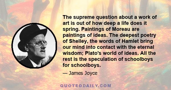 The supreme question about a work of art is out of how deep a life does it spring. Paintings of Moreau are paintings of ideas. The deepest poetry of Shelley, the words of Hamlet bring our mind into contact with the