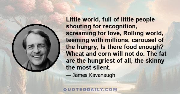 Little world, full of little people shouting for recognition, screaming for love, Rolling world, teeming with millions, carousel of the hungry, Is there food enough? Wheat and corn will not do. The fat are the hungriest 