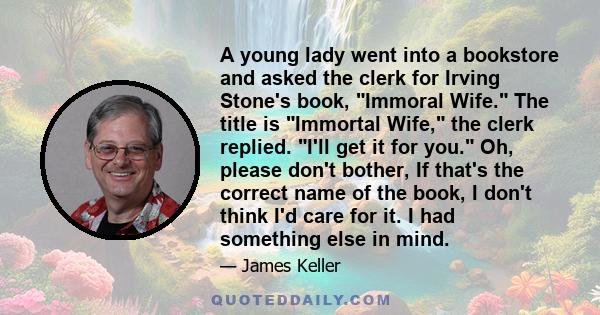 A young lady went into a bookstore and asked the clerk for Irving Stone's book, Immoral Wife. The title is Immortal Wife, the clerk replied. I'll get it for you. Oh, please don't bother, If that's the correct name of
