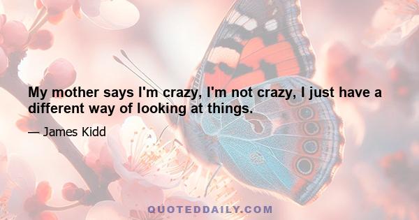 My mother says I'm crazy, I'm not crazy, I just have a different way of looking at things.