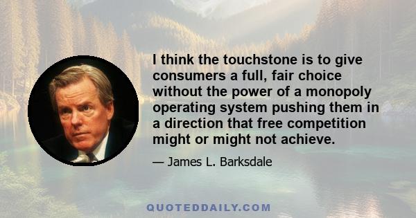 I think the touchstone is to give consumers a full, fair choice without the power of a monopoly operating system pushing them in a direction that free competition might or might not achieve.