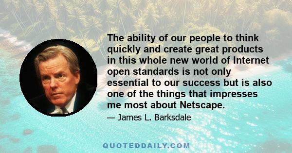 The ability of our people to think quickly and create great products in this whole new world of Internet open standards is not only essential to our success but is also one of the things that impresses me most about