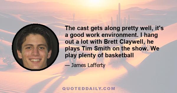 The cast gets along pretty well, it's a good work environment. I hang out a lot with Brett Claywell, he plays Tim Smith on the show. We play plenty of basketball